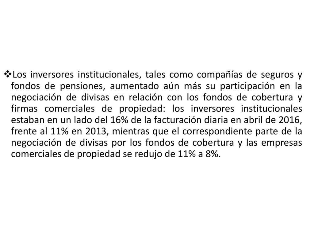 Los inversores institucionales, tales como compañías de seguros y fondos de pensiones, aumentado aún más su participación en la negociación de divisas en relación con los fondos de cobertura y firmas comerciales de propiedad: los inversores institucionales estaban en un lado del 16% de la facturación diaria en abril de 2016, frente al 11% en 2013, mientras que el correspondiente parte de la negociación de divisas por los fondos de cobertura y las empresas comerciales de propiedad se redujo de 11% a 8%.