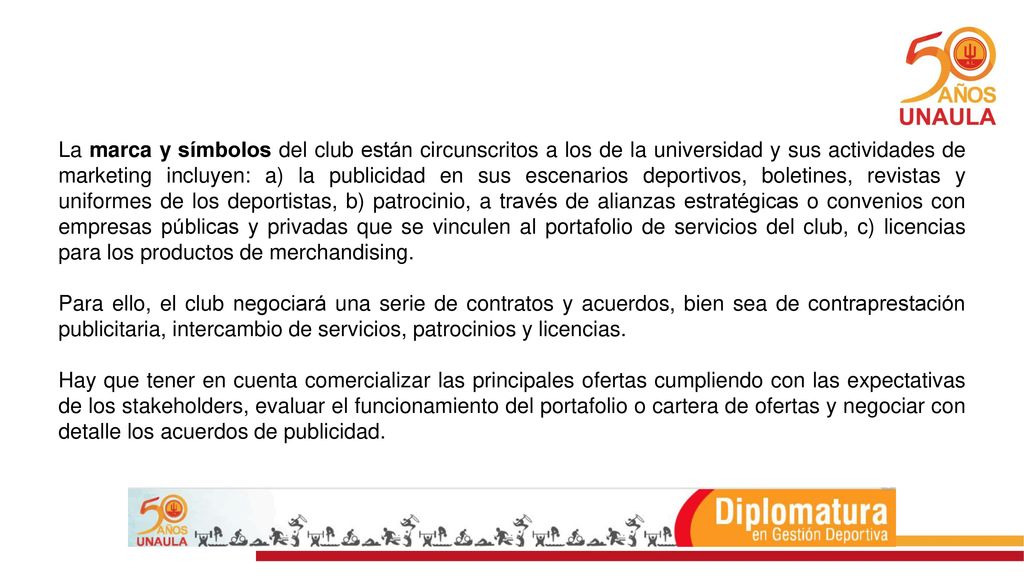 La marca y símbolos del club están circunscritos a los de la universidad y sus actividades de marketing incluyen: a) la publicidad en sus escenarios deportivos, boletines, revistas y uniformes de los deportistas, b) patrocinio, a través de alianzas estratégicas o convenios con empresas públicas y privadas que se vinculen al portafolio de servicios del club, c) licencias para los productos de merchandising.