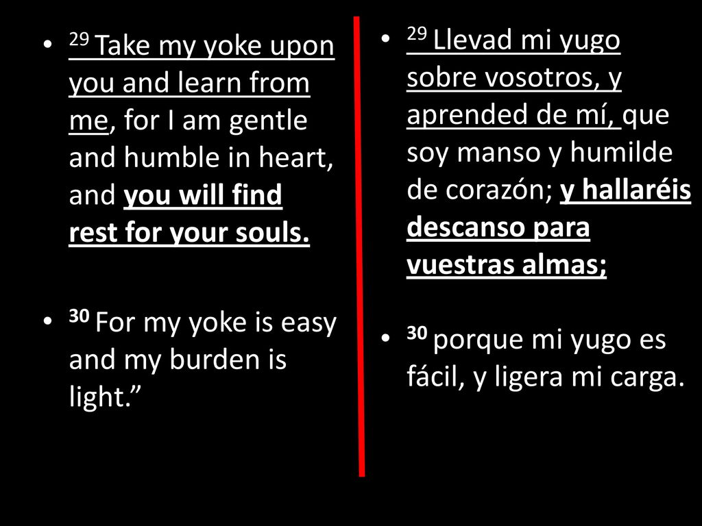 29 Llevad mi yugo sobre vosotros, y aprended de mí, que soy manso y humilde de corazón; y hallaréis descanso para vuestras almas;