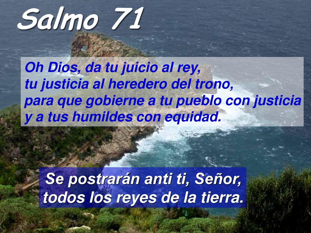 Salmo 71 Oh Dios, da tu juicio al rey, tu justicia al heredero del trono, para que gobierne a tu pueblo con justicia y a tus humildes con equidad.