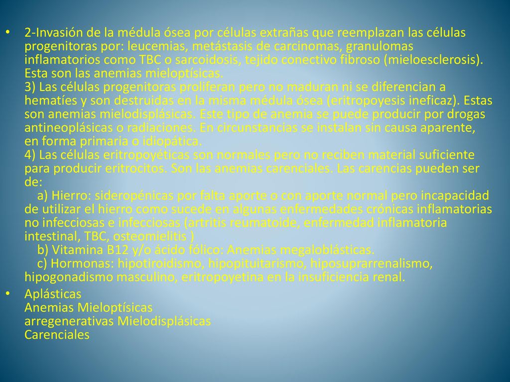 2-Invasión de la médula ósea por células extrañas que reemplazan las células progenitoras por: leucemias, metástasis de carcinomas, granulomas inflamatorios como TBC o sarcoidosis, tejido conectivo fibroso (mieloesclerosis). Esta son las anemias mieloptísicas. 3) Las células progenitoras proliferan pero no maduran ni se diferencian a hematíes y son destruidas en la misma médula ósea (eritropoyesis ineficaz). Estas son anemias mielodisplásicas. Este tipo de anemia se puede producir por drogas antineoplásicas o radiaciones. En circunstancias se instalan sin causa aparente, en forma primaria o idiopática. 4) Las células eritropoyéticas son normales pero no reciben material suficiente para producir eritrocitos. Son las anemias carenciales. Las carencias pueden ser de: a) Hierro: sideropénicas por falta aporte o con aporte normal pero incapacidad de utilizar el hierro como sucede en algunas enfermedades crónicas inflamatorias no infecciosas e infecciosas (artritis reumatoide, enfermedad inflamatoria intestinal, TBC, osteomielitis ) b) Vitamina B12 y/o ácido fólico: Anemias megaloblásticas. c) Hormonas: hipotiroidismo, hipopituitarismo, hiposuprarrenalismo, hipogonadismo masculino, eritropoyetina en la insuficiencia renal.