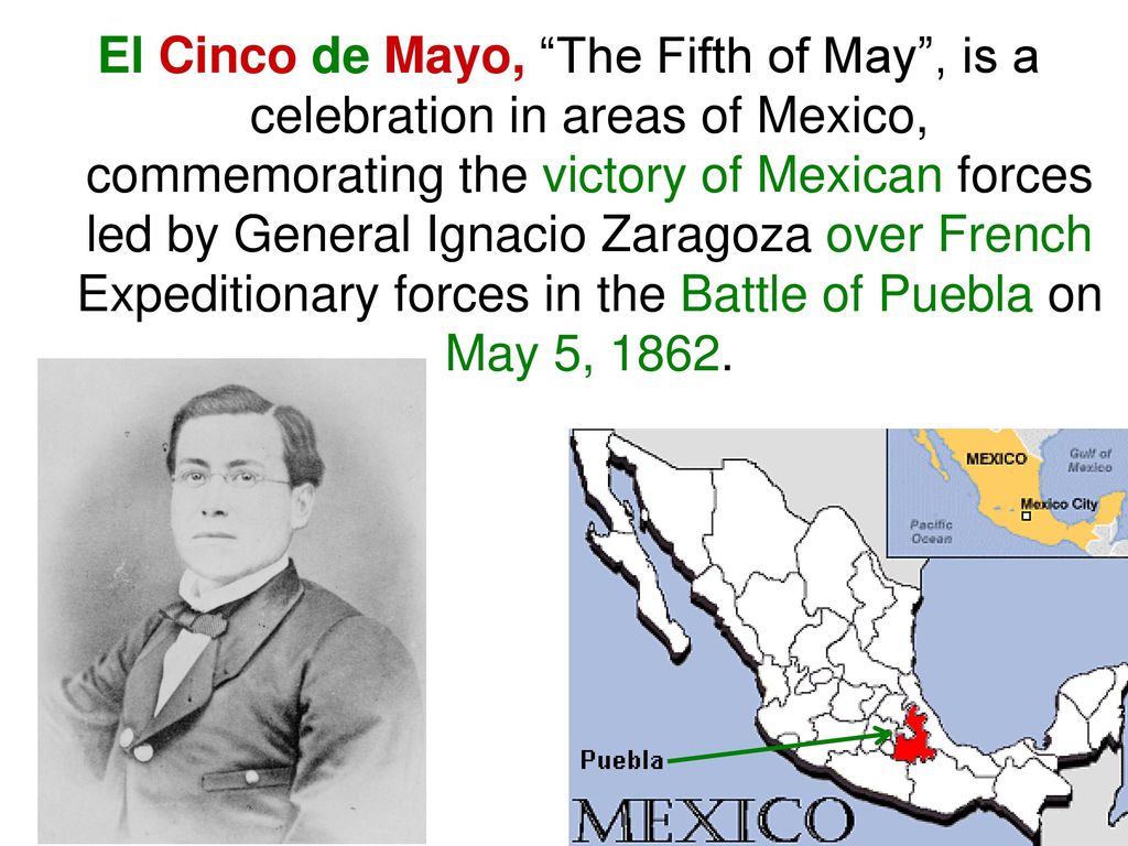 El Cinco de Mayo, The Fifth of May , is a celebration in areas of Mexico, commemorating the victory of Mexican forces led by General Ignacio Zaragoza over French Expeditionary forces in the Battle of Puebla on May 5, 1862.