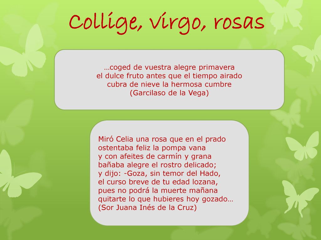 Collige, virgo, rosas …coged de vuestra alegre primavera el dulce fruto antes que el tiempo airado cubra de nieve la hermosa cumbre.