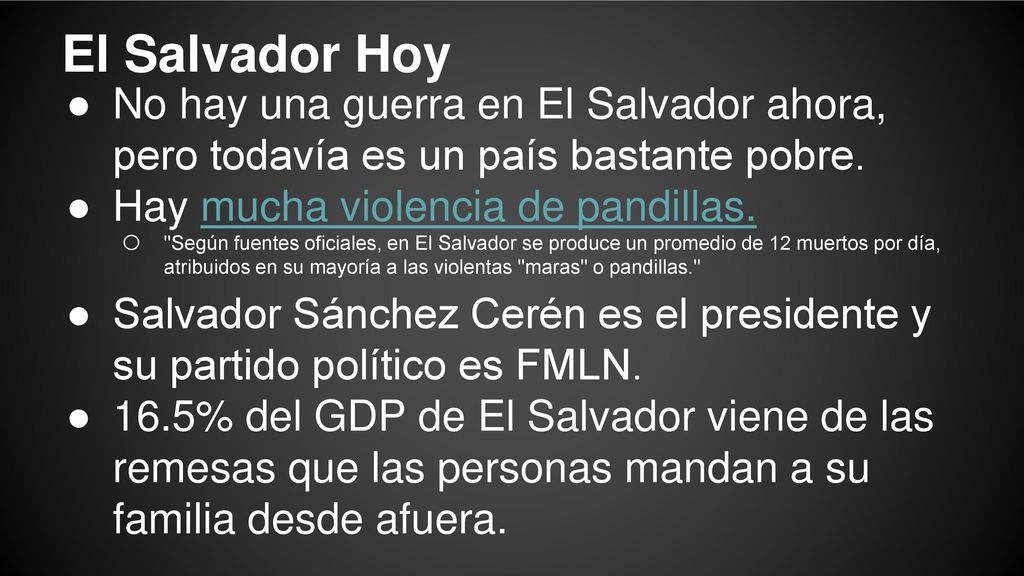 El Salvador Hoy No hay una guerra en El Salvador ahora, pero todavía es un país bastante pobre. Hay mucha violencia de pandillas.