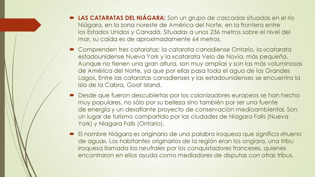 LAS CATARATAS DEL NIÁGARA: Son un grupo de cascadas situadas en el río Niágara, en la zona noreste de América del Norte, en la frontera entre los Estados Unidos y Canadá. Situadas a unos 236 metros sobre el nivel del mar, su caída es de aproximadamente 64 metros.