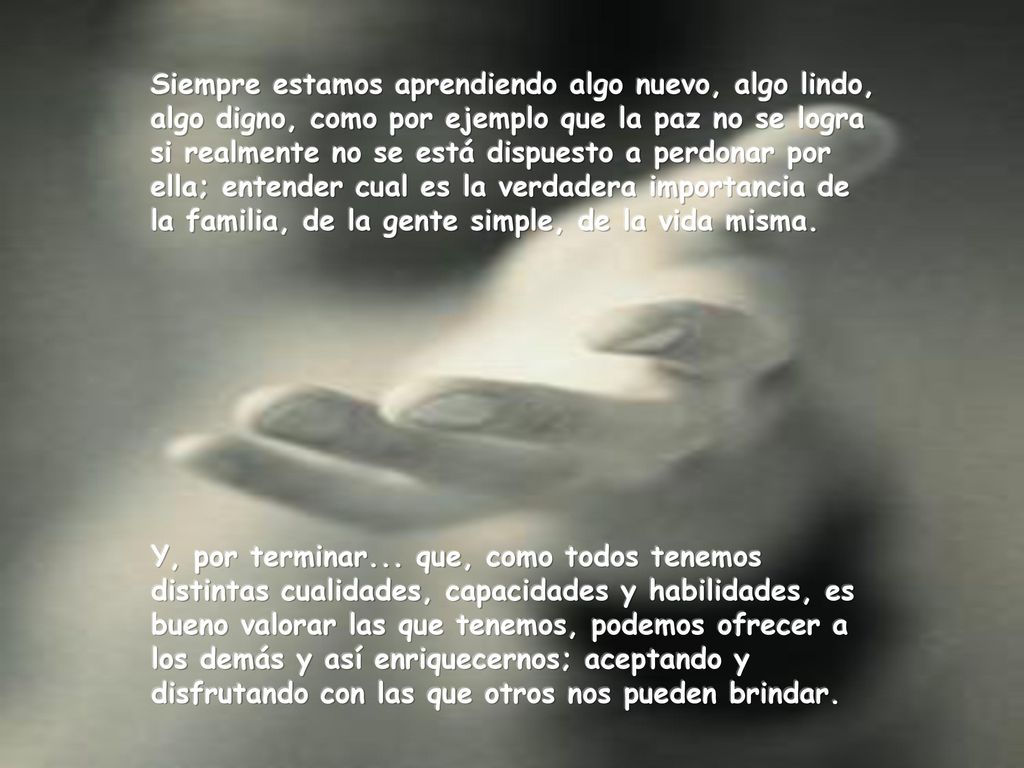 Siempre estamos aprendiendo algo nuevo, algo lindo, algo digno, como por ejemplo que la paz no se logra si realmente no se está dispuesto a perdonar por ella; entender cual es la verdadera importancia de la familia, de la gente simple, de la vida misma.