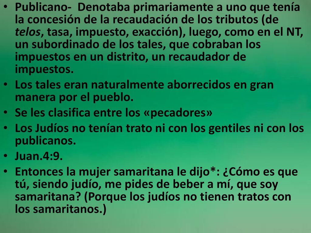 Publicano- Denotaba primariamente a uno que tenía la concesión de la recaudación de los tributos (de telos, tasa, impuesto, exacción), luego, como en el NT, un subordinado de los tales, que cobraban los impuestos en un distrito, un recaudador de impuestos.