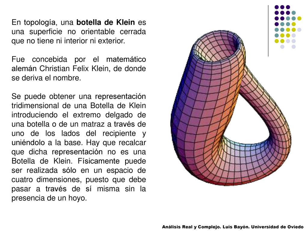 En topología, una botella de Klein es una superficie no orientable cerrada que no tiene ni interior ni exterior.
