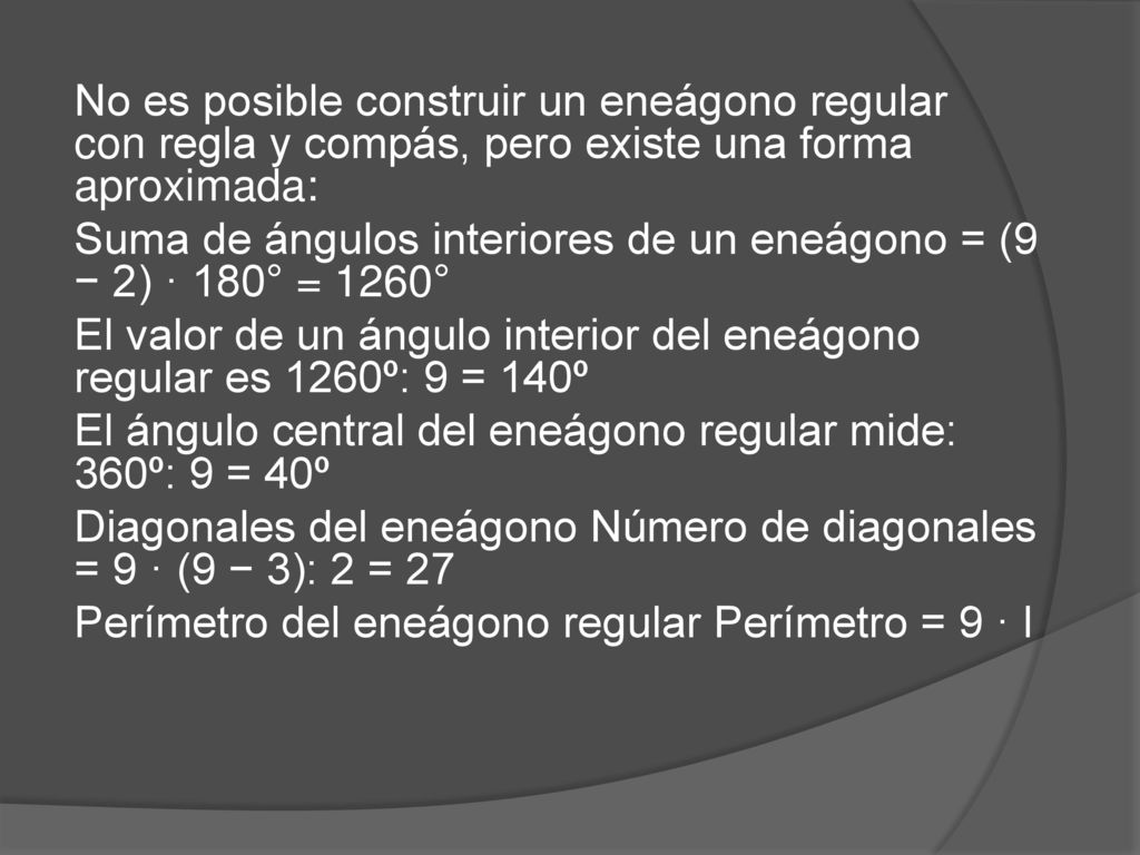 No es posible construir un eneágono regular con regla y compás, pero existe una forma aproximada: Suma de ángulos interiores de un eneágono = (9 − 2) · 180° = 1260° El valor de un ángulo interior del eneágono regular es 1260º: 9 = 140º El ángulo central del eneágono regular mide: 360º: 9 = 40º Diagonales del eneágono Número de diagonales = 9 · (9 − 3): 2 = 27 Perímetro del eneágono regular Perímetro = 9 · l