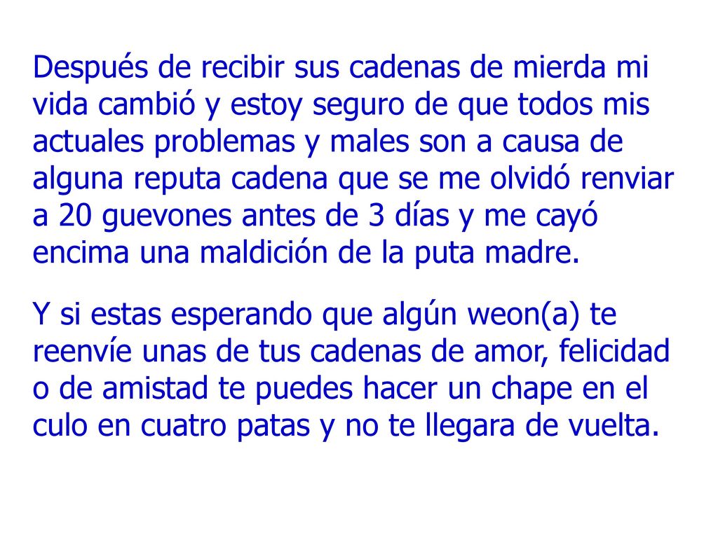 Después de recibir sus cadenas de mierda mi vida cambió y estoy seguro de que todos mis actuales problemas y males son a causa de alguna reputa cadena que se me olvidó renviar a 20 guevones antes de 3 días y me cayó encima una maldición de la puta madre.