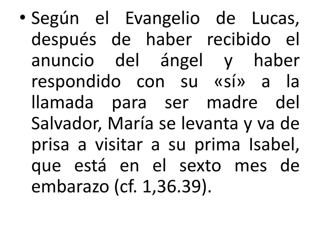 Según el Evangelio de Lucas, después de haber recibido el anuncio del ángel y haber respondido con su «sí» a la llamada para ser madre del Salvador, María se levanta y va de prisa a visitar a su prima Isabel, que está en el sexto mes de embarazo (cf.