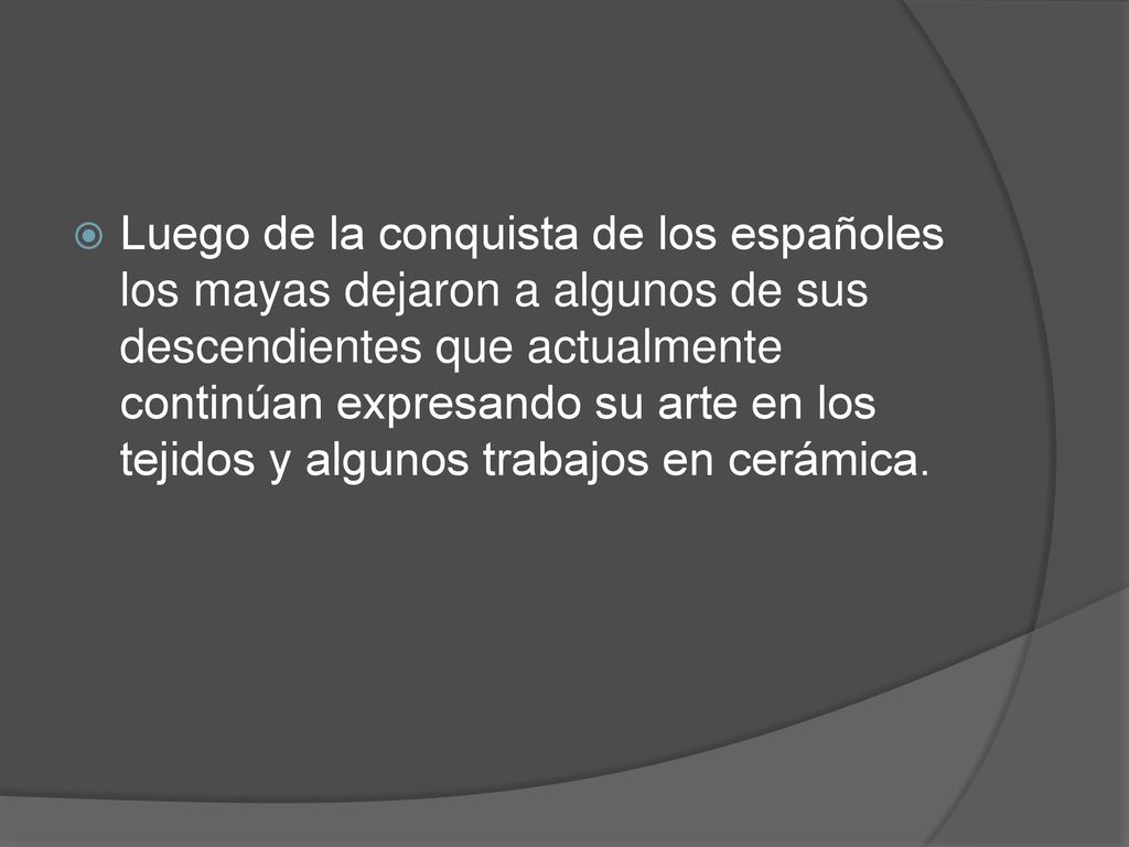 Luego de la conquista de los españoles los mayas dejaron a algunos de sus descendientes que actualmente continúan expresando su arte en los tejidos y algunos trabajos en cerámica.