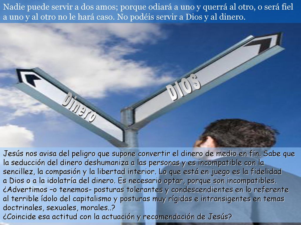 Nadie puede servir a dos amos; porque odiará a uno y querrá al otro, o será fiel a uno y al otro no le hará caso. No podéis servir a Dios y al dinero.