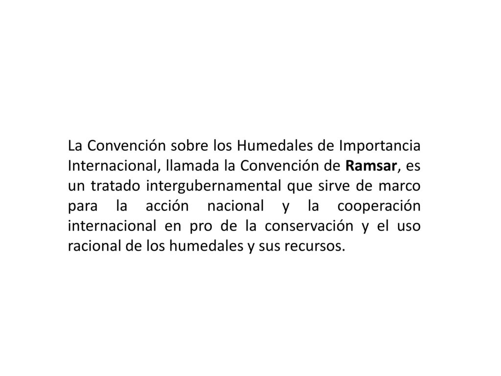La Convención sobre los Humedales de Importancia Internacional, llamada la Convención de Ramsar, es un tratado intergubernamental que sirve de marco para la acción nacional y la cooperación internacional en pro de la conservación y el uso racional de los humedales y sus recursos.