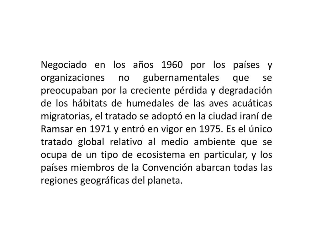 Negociado en los años 1960 por los países y organizaciones no gubernamentales que se preocupaban por la creciente pérdida y degradación de los hábitats de humedales de las aves acuáticas migratorias, el tratado se adoptó en la ciudad iraní de Ramsar en 1971 y entró en vigor en 1975.