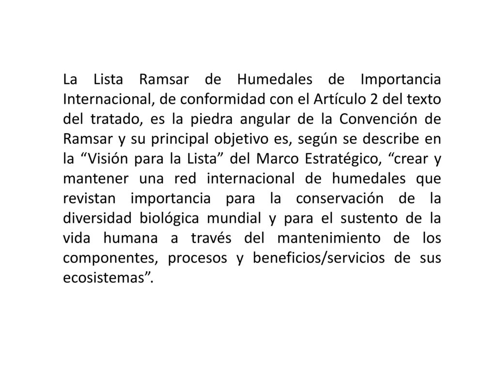 La Lista Ramsar de Humedales de Importancia Internacional, de conformidad con el Artículo 2 del texto del tratado, es la piedra angular de la Convención de Ramsar y su principal objetivo es, según se describe en la Visión para la Lista del Marco Estratégico, crear y mantener una red internacional de humedales que revistan importancia para la conservación de la diversidad biológica mundial y para el sustento de la vida humana a través del mantenimiento de los componentes, procesos y beneficios/servicios de sus ecosistemas .