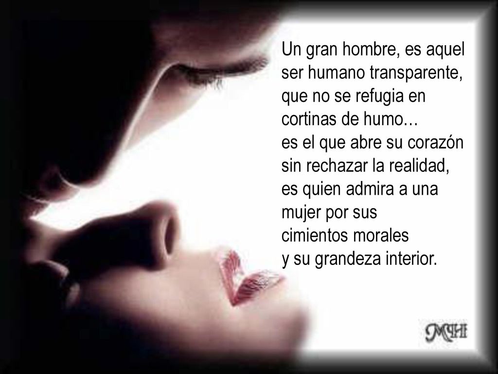 Un gran hombre, es aquel ser humano transparente, que no se refugia en cortinas de humo… es el que abre su corazón sin rechazar la realidad, es quien admira a una mujer por sus cimientos morales y su grandeza interior.