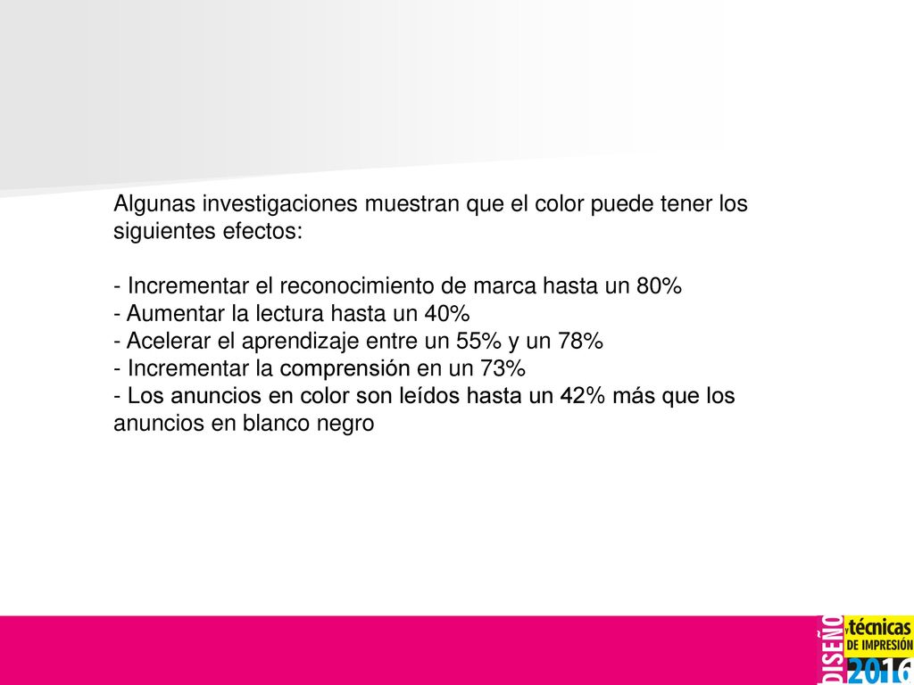 Algunas investigaciones muestran que el color puede tener los siguientes efectos: - Incrementar el reconocimiento de marca hasta un 80% - Aumentar la lectura hasta un 40% - Acelerar el aprendizaje entre un 55% y un 78% - Incrementar la comprensión en un 73% - Los anuncios en color son leídos hasta un 42% más que los anuncios en blanco negro