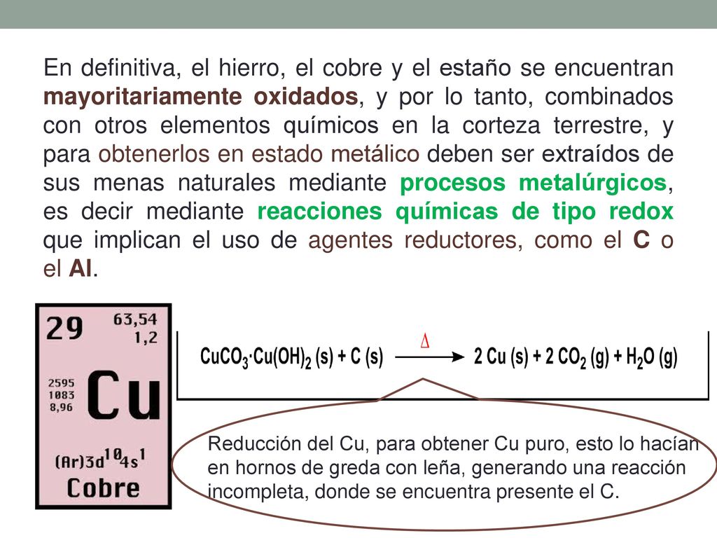 En definitiva, el hierro, el cobre y el estaño se encuentran mayoritariamente oxidados, y por lo tanto, combinados con otros elementos químicos en la corteza terrestre, y para obtenerlos en estado metálico deben ser extraídos de sus menas naturales mediante procesos metalúrgicos, es decir mediante reacciones químicas de tipo redox que implican el uso de agentes reductores, como el C o el Al.