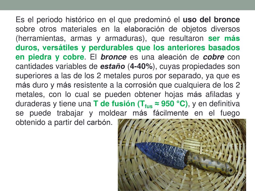 Es el periodo histórico en el que predominó el uso del bronce sobre otros materiales en la elaboración de objetos diversos (herramientas, armas y armaduras), que resultaron ser más duros, versátiles y perdurables que los anteriores basados en piedra y cobre.