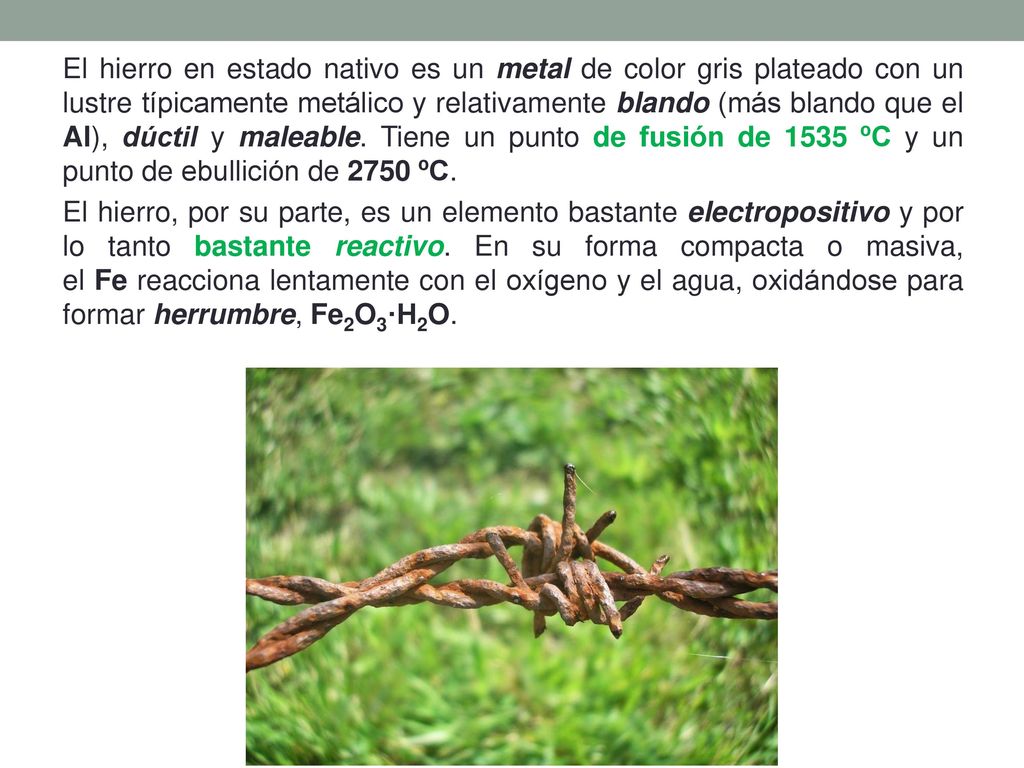 El hierro en estado nativo es un metal de color gris plateado con un lustre típicamente metálico y relativamente blando (más blando que el Al), dúctil y maleable.