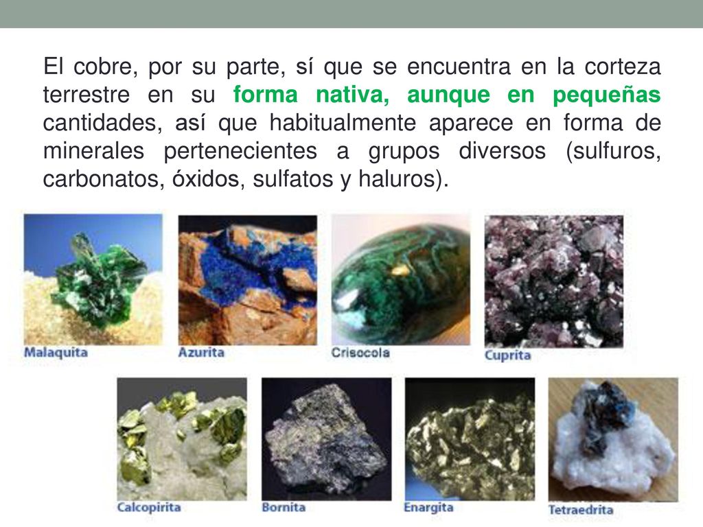 El cobre, por su parte, sí que se encuentra en la corteza terrestre en su forma nativa, aunque en pequeñas cantidades, así que habitualmente aparece en forma de minerales pertenecientes a grupos diversos (sulfuros, carbonatos, óxidos, sulfatos y haluros).