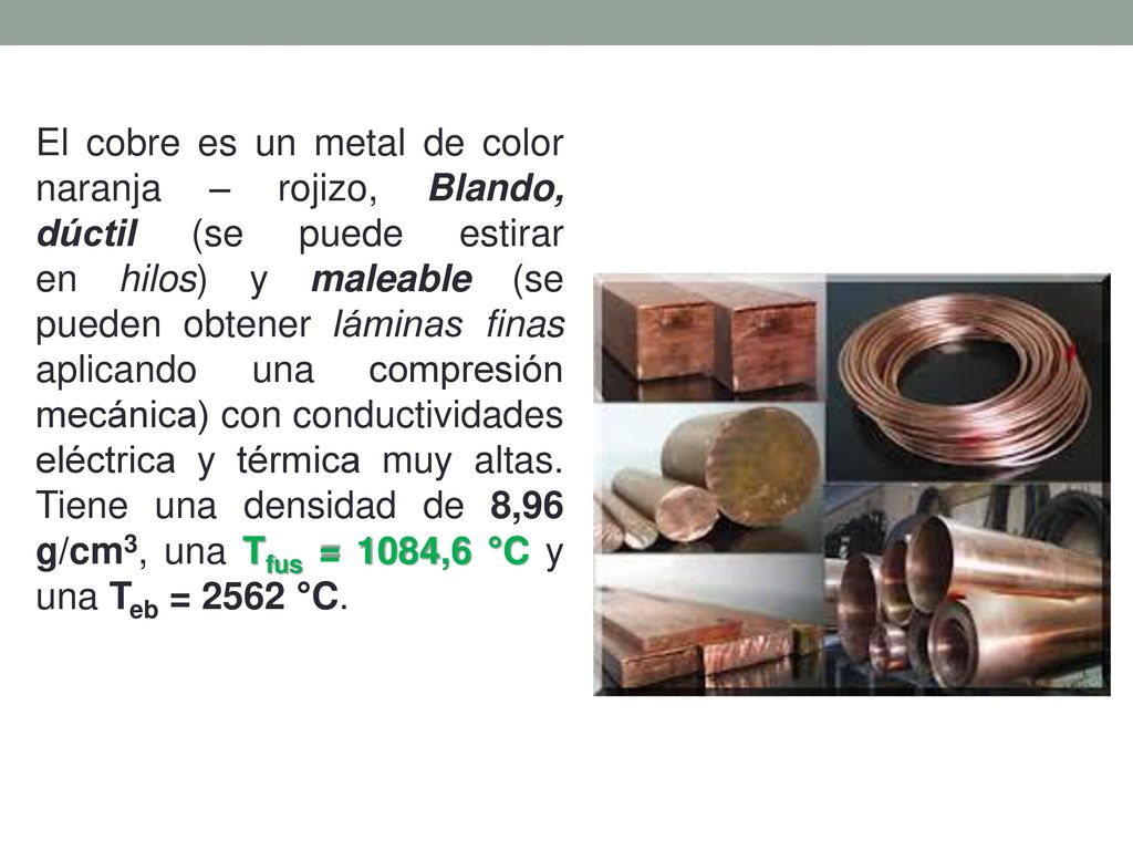 El cobre es un metal de color naranja – rojizo, Blando, dúctil (se puede estirar en hilos) y maleable (se pueden obtener láminas finas aplicando una compresión mecánica) con conductividades eléctrica y térmica muy altas.