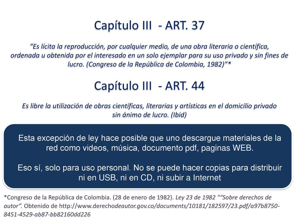 Capítulo III - ART. 37 Es lícita la reproducción, por cualquier medio, de una obra literaria o científica, ordenada u obtenida por el interesado en un solo ejemplar para su uso privado y sin fines de lucro. (Congreso de la República de Colombia, 1982) * Capítulo III - ART. 44 Es libre la utilización de obras científicas, literarias y artísticas en el domicilio privado sin ánimo de lucro. (Ibid)