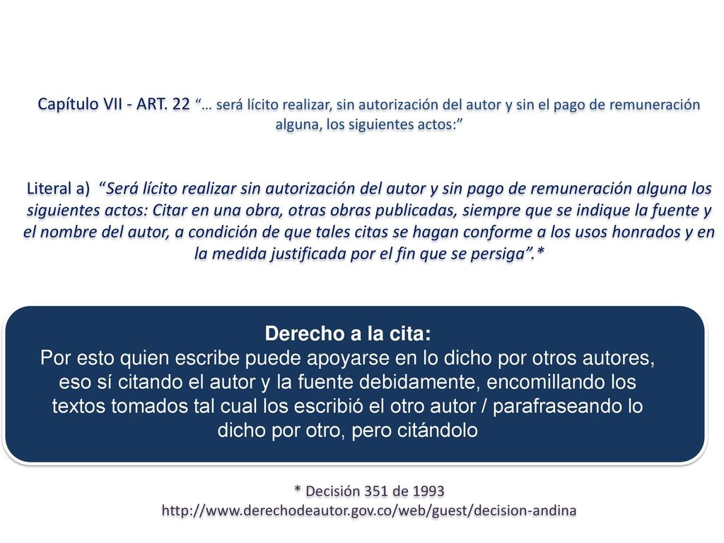 Capítulo VII - ART. 22 … será lícito realizar, sin autorización del autor y sin el pago de remuneración alguna, los siguientes actos: Literal a) Será lícito realizar sin autorización del autor y sin pago de remuneración alguna los siguientes actos: Citar en una obra, otras obras publicadas, siempre que se indique la fuente y el nombre del autor, a condición de que tales citas se hagan conforme a los usos honrados y en la medida justificada por el fin que se persiga .* * Decisión 351 de