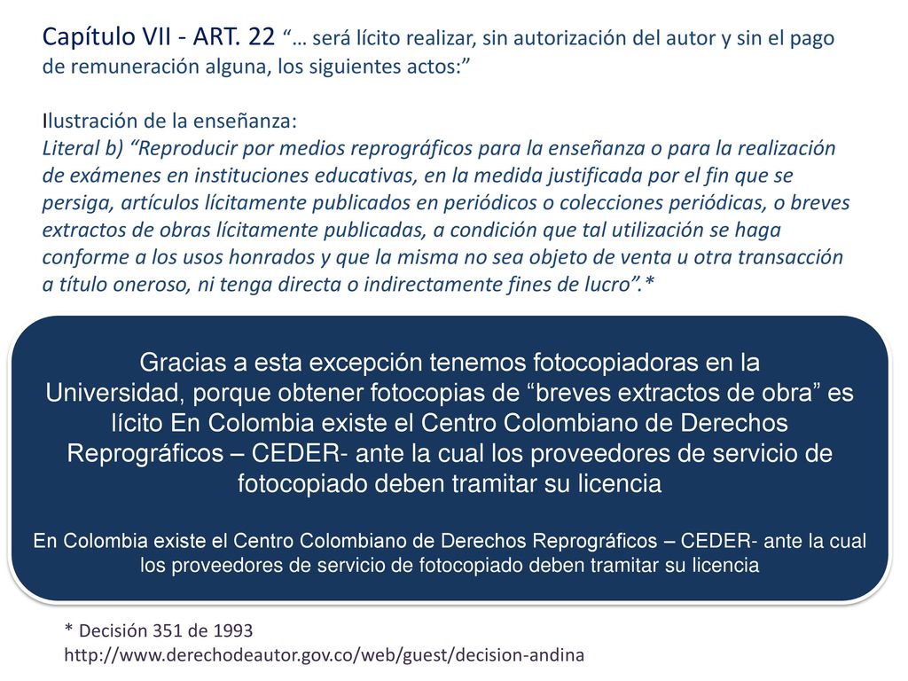 Capítulo VII - ART. 22 … será lícito realizar, sin autorización del autor y sin el pago de remuneración alguna, los siguientes actos: Ilustración de la enseñanza: Literal b) Reproducir por medios reprográficos para la enseñanza o para la realización de exámenes en instituciones educativas, en la medida justificada por el fin que se persiga, artículos lícitamente publicados en periódicos o colecciones periódicas, o breves extractos de obras lícitamente publicadas, a condición que tal utilización se haga conforme a los usos honrados y que la misma no sea objeto de venta u otra transacción a título oneroso, ni tenga directa o indirectamente fines de lucro .*