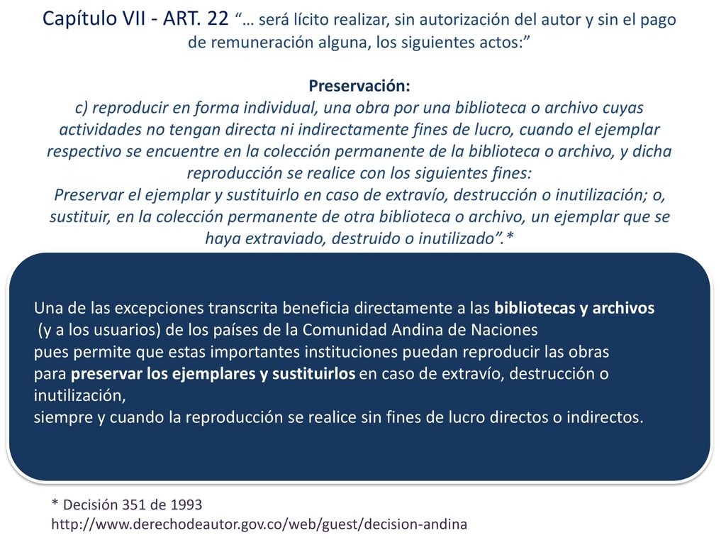 Capítulo VII - ART. 22 … será lícito realizar, sin autorización del autor y sin el pago de remuneración alguna, los siguientes actos: Preservación: c) reproducir en forma individual, una obra por una biblioteca o archivo cuyas actividades no tengan directa ni indirectamente fines de lucro, cuando el ejemplar respectivo se encuentre en la colección permanente de la biblioteca o archivo, y dicha reproducción se realice con los siguientes fines: Preservar el ejemplar y sustituirlo en caso de extravío, destrucción o inutilización; o, sustituir, en la colección permanente de otra biblioteca o archivo, un ejemplar que se haya extraviado, destruido o inutilizado .*