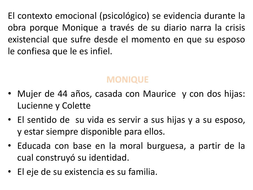 El contexto emocional (psicológico) se evidencia durante la obra porque Monique a través de su diario narra la crisis existencial que sufre desde el momento en que su esposo le confiesa que le es infiel.