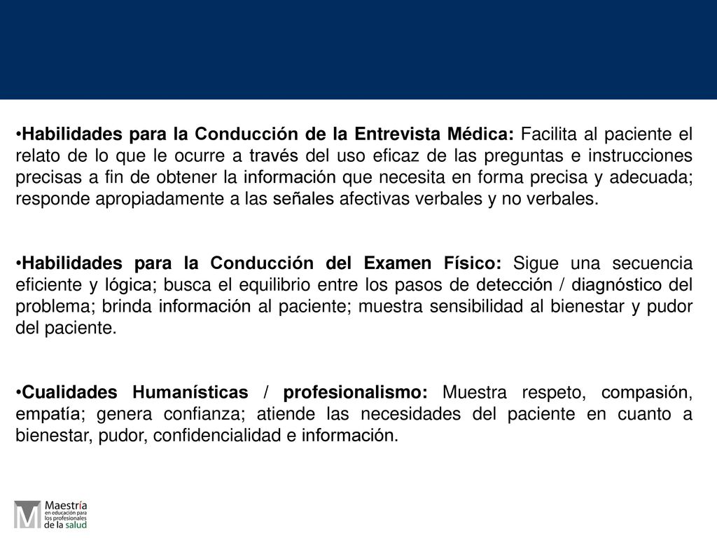 Habilidades para la Conducción de la Entrevista Médica: Facilita al paciente el relato de lo que le ocurre a través del uso eficaz de las preguntas e instrucciones precisas a fin de obtener la información que necesita en forma precisa y adecuada; responde apropiadamente a las señales afectivas verbales y no verbales.