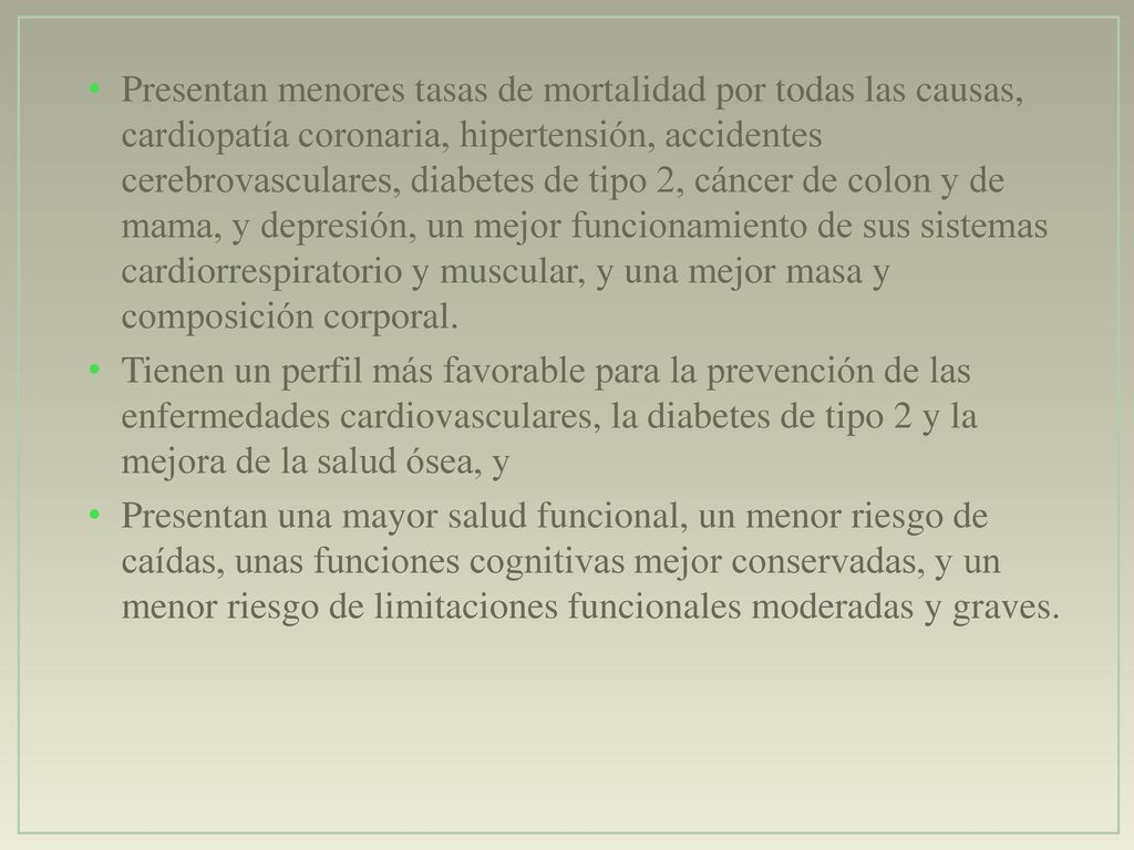 Presentan menores tasas de mortalidad por todas las causas, cardiopatía coronaria, hipertensión, accidentes cerebrovasculares, diabetes de tipo 2, cáncer de colon y de mama, y depresión, un mejor funcionamiento de sus sistemas cardiorrespiratorio y muscular, y una mejor masa y composición corporal.