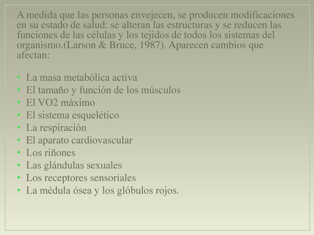 A medida que las personas envejecen, se producen modificaciones en su estado de salud: se alteran las estructuras y se reducen las funciones de las células y los tejidos de todos los sistemas del organismo.(Larson & Bruce, 1987). Aparecen cambios que afectan: