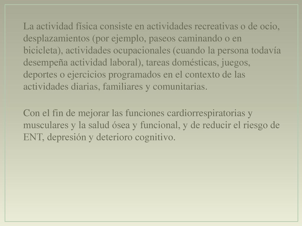 La actividad física consiste en actividades recreativas o de ocio, desplazamientos (por ejemplo, paseos caminando o en bicicleta), actividades ocupacionales (cuando la persona todavía desempeña actividad laboral), tareas domésticas, juegos, deportes o ejercicios programados en el contexto de las actividades diarias, familiares y comunitarias.