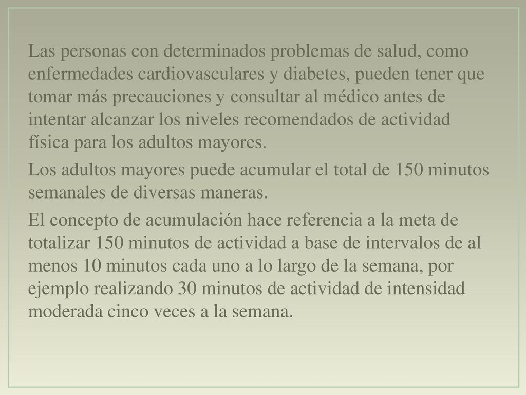 Las personas con determinados problemas de salud, como enfermedades cardiovasculares y diabetes, pueden tener que tomar más precauciones y consultar al médico antes de intentar alcanzar los niveles recomendados de actividad física para los adultos mayores.