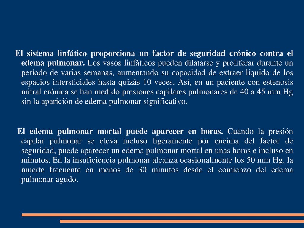 El sistema linfático proporciona un factor de seguridad crónico contra el edema pulmonar. Los vasos linfáticos pueden dilatarse y proliferar durante un período de varias semanas, aumentando su capacidad de extraer líquido de los espacios intersticiales hasta quizás 10 veces. Así, en un paciente con estenosis mitral crónica se han medido presiones capilares pulmonares de 40 a 45 mm Hg sin la aparición de edema pulmonar significativo.