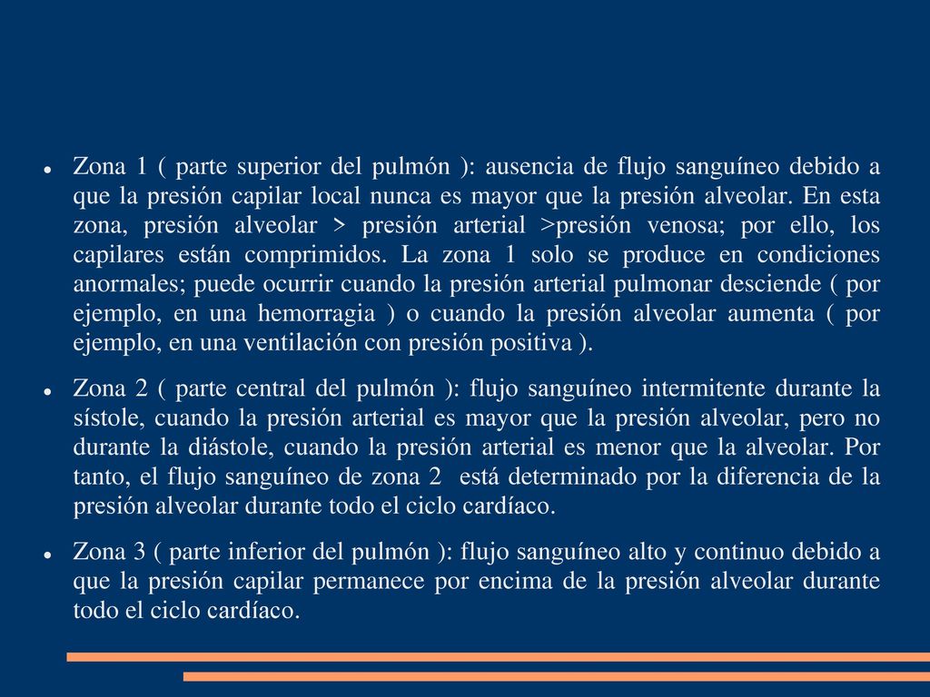 Zona 1 ( parte superior del pulmón ): ausencia de flujo sanguíneo debido a que la presión capilar local nunca es mayor que la presión alveolar. En esta zona, presión alveolar > presión arterial >presión venosa; por ello, los capilares están comprimidos. La zona 1 solo se produce en condiciones anormales; puede ocurrir cuando la presión arterial pulmonar desciende ( por ejemplo, en una hemorragia ) o cuando la presión alveolar aumenta ( por ejemplo, en una ventilación con presión positiva ).
