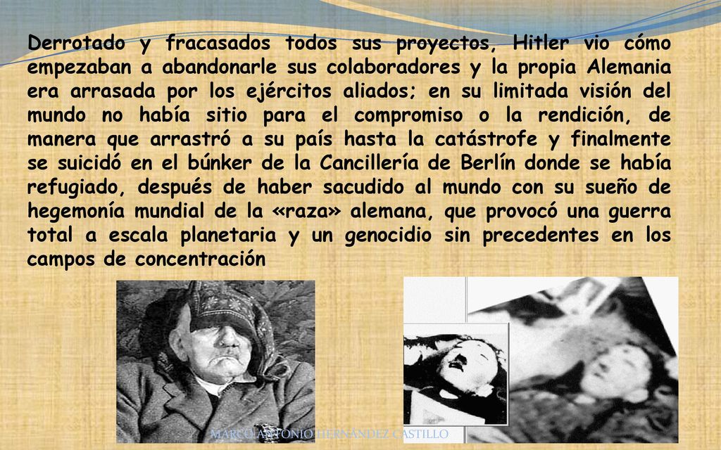 Derrotado y fracasados todos sus proyectos, Hitler vio cómo empezaban a abandonarle sus colaboradores y la propia Alemania era arrasada por los ejércitos aliados; en su limitada visión del mundo no había sitio para el compromiso o la rendición, de manera que arrastró a su país hasta la catástrofe y finalmente se suicidó en el búnker de la Cancillería de Berlín donde se había refugiado, después de haber sacudido al mundo con su sueño de hegemonía mundial de la «raza» alemana, que provocó una guerra total a escala planetaria y un genocidio sin precedentes en los campos de concentración