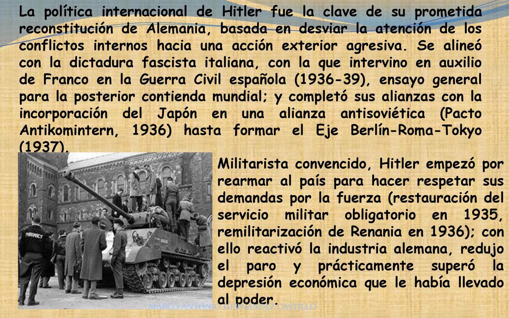 La política internacional de Hitler fue la clave de su prometida reconstitución de Alemania, basada en desviar la atención de los conflictos internos hacia una acción exterior agresiva. Se alineó con la dictadura fascista italiana, con la que intervino en auxilio de Franco en la Guerra Civil española ( ), ensayo general para la posterior contienda mundial; y completó sus alianzas con la incorporación del Japón en una alianza antisoviética (Pacto Antikomintern, 1936) hasta formar el Eje Berlín-Roma-Tokyo (1937).