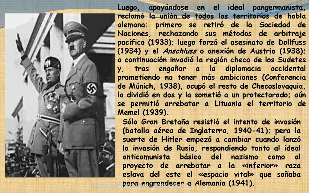 Luego, apoyándose en el ideal pangermanista, reclamó la unión de todos los territorios de habla alemana: primero se retiró de la Sociedad de Naciones, rechazando sus métodos de arbitraje pacífico (1933); luego forzó el asesinato de Dollfuss (1934) y el Anschluss o anexión de Austria (1938); a continuación invadió la región checa de los Sudetes y, tras engañar a la diplomacia occidental prometiendo no tener más ambiciones (Conferencia de Múnich, 1938), ocupó el resto de Checoslovaquia, la dividió en dos y la sometió a un protectorado; aún se permitió arrebatar a Lituania el territorio de Memel (1939).