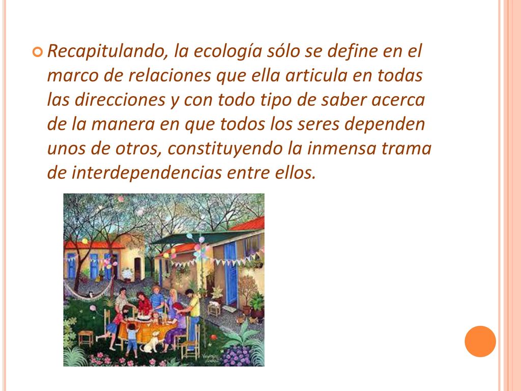 Recapitulando, la ecología sólo se define en el marco de relaciones que ella articula en todas las direcciones y con todo tipo de saber acerca de la manera en que todos los seres dependen unos de otros, constituyendo la inmensa trama de interdependencias entre ellos.