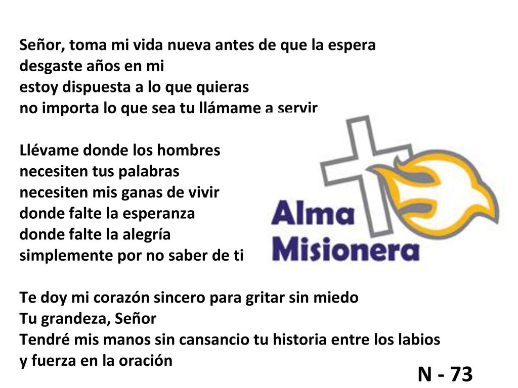 Señor, toma mi vida nueva antes de que la espera desgaste años en mi estoy dispuesta a lo que quieras no importa lo que sea tu llámame a servir Llévame donde los hombres necesiten tus palabras necesiten mis ganas de vivir donde falte la esperanza donde falte la alegría simplemente por no saber de ti Te doy mi corazón sincero para gritar sin miedo Tu grandeza, Señor Tendré mis manos sin cansancio tu historia entre los labios y fuerza en la oración