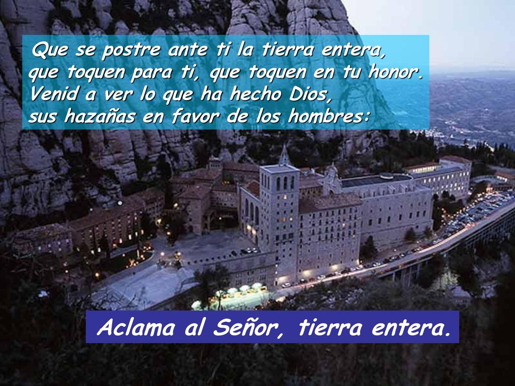 Que se postre ante ti la tierra entera, que toquen para ti, que toquen en tu honor. Venid a ver lo que ha hecho Dios, sus hazañas en favor de los hombres: