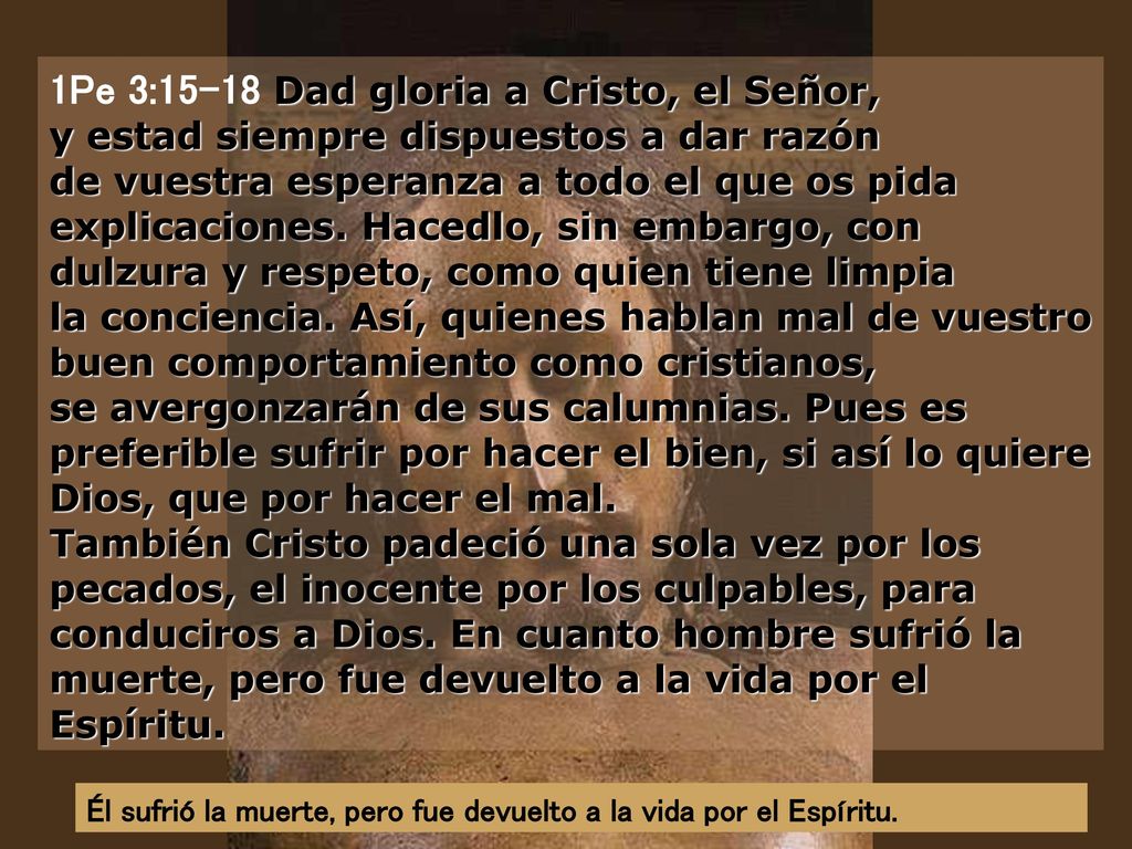 1Pe 3:15-18 Dad gloria a Cristo, el Señor, y estad siempre dispuestos a dar razón de vuestra esperanza a todo el que os pida explicaciones. Hacedlo, sin embargo, con dulzura y respeto, como quien tiene limpia la conciencia. Así, quienes hablan mal de vuestro buen comportamiento como cristianos, se avergonzarán de sus calumnias. Pues es preferible sufrir por hacer el bien, si así lo quiere Dios, que por hacer el mal. También Cristo padeció una sola vez por los pecados, el inocente por los culpables, para conduciros a Dios. En cuanto hombre sufrió la muerte, pero fue devuelto a la vida por el Espíritu.