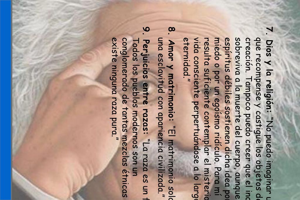 7. Dios y la religión: No puedo imaginar un Dios que recompense y castigue los objetos de su creación. Tampoco puedo creer que el individuo sobreviva a la muerte del cuerpo, aunque los espíritus débiles sostienen dicha idea por miedo o por un egoísmo ridículo. Para mí resulta suficiente contemplar el misterio de la vida consciente perpertuándose a lo largo de la eternidad.