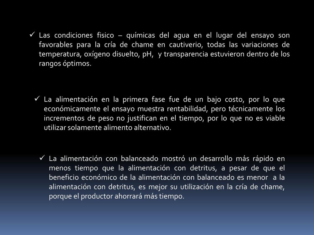 Las condiciones fisico – químicas del agua en el lugar del ensayo son favorables para la cría de chame en cautiverio, todas las variaciones de temperatura, oxígeno disuelto, pH, y transparencia estuvieron dentro de los rangos óptimos.