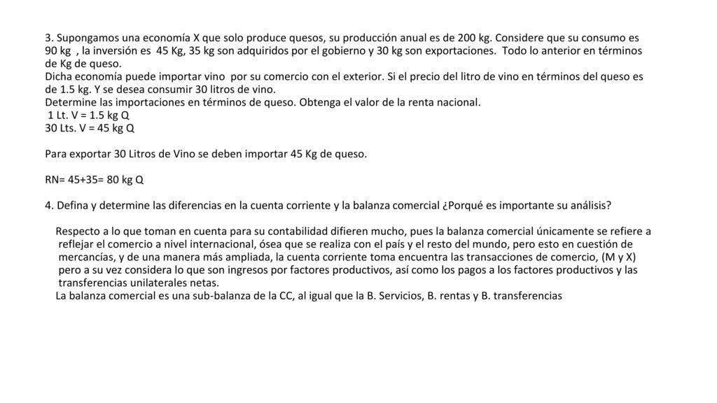3. Supongamos una economía X que solo produce quesos, su producción anual es de 200 kg. Considere que su consumo es 90 kg , la inversión es 45 Kg, 35 kg son adquiridos por el gobierno y 30 kg son exportaciones. Todo lo anterior en términos de Kg de queso.