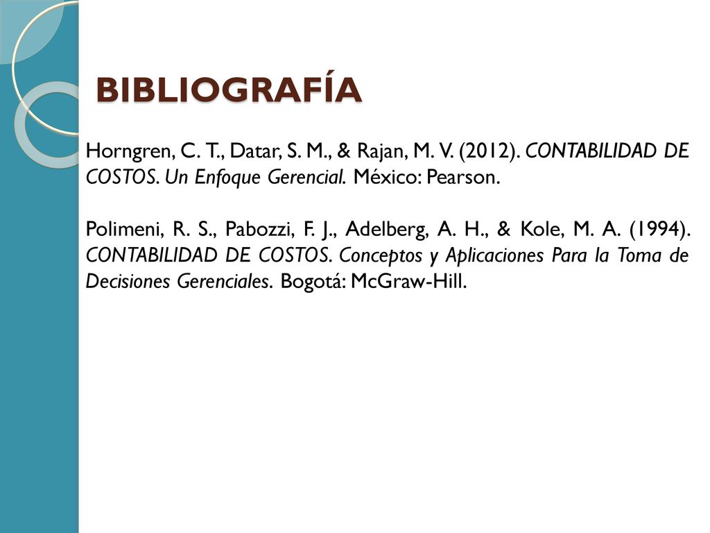BIBLIOGRAFÍA Horngren, C. T., Datar, S. M., & Rajan, M. V. (2012). CONTABILIDAD DE COSTOS. Un Enfoque Gerencial. México: Pearson.